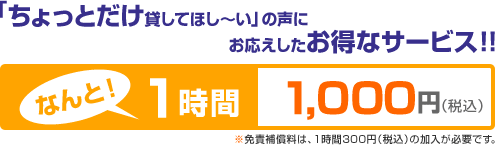 「ちょっとだけ貸してほし~い」の声にお応えしたお得なサービス!!なんと!1時間1,000円(税込)※免責保証料は、1時間300円(税込)の加入が必要です。